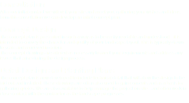 Consultation After our initial contact we will visit your site and meet you, gathering your wishes and ideas. from this consultation we can develop an initial concept plan. Concept Design The concept plan is presented in such a way as to be easily readable and understood - it is intended to convey the character and quality of your landscape layout. This is typically drawn to scale and rendered in colour. The concept drawings are altered as necessary to meet your requirements and address any issues that arise during the design process. Detail Design and Planting Plans The concept plan is now developed to include technical detail that will allow the design to be laid out and installed. These drawings are often also used to gain consents and as a basis for gathering quotes. We are also available to help manage the project on site - and often work in close contact with the contractor as the landscape progresses. 